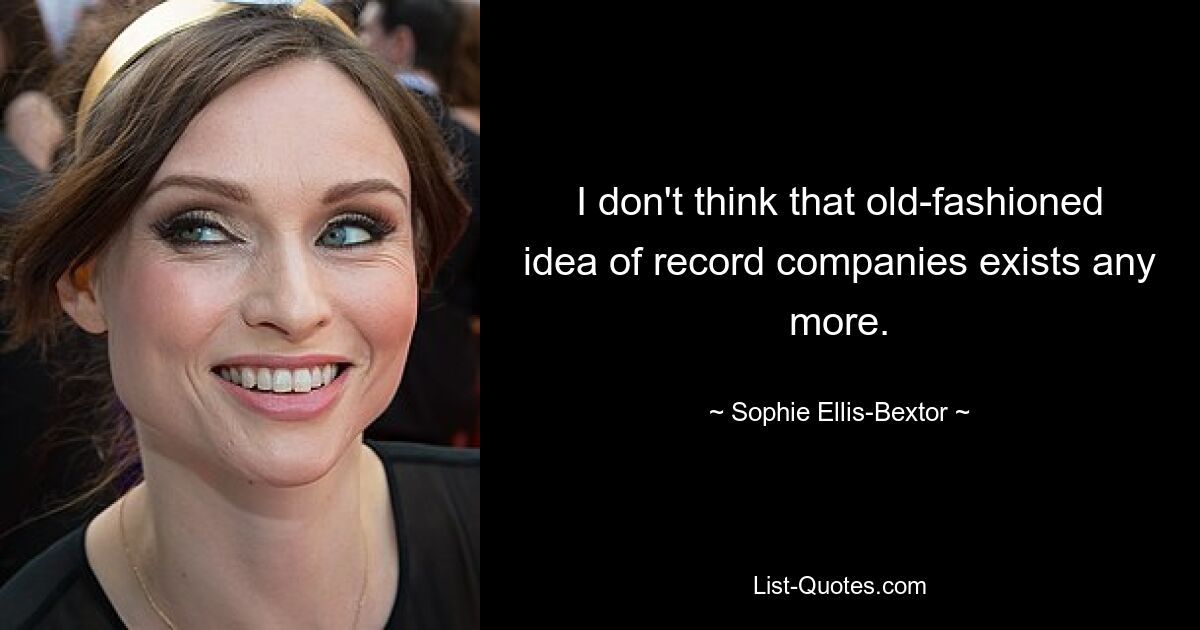 I don't think that old-fashioned idea of record companies exists any more. — © Sophie Ellis-Bextor