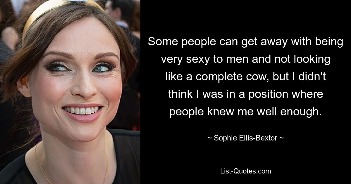 Some people can get away with being very sexy to men and not looking like a complete cow, but I didn't think I was in a position where people knew me well enough. — © Sophie Ellis-Bextor