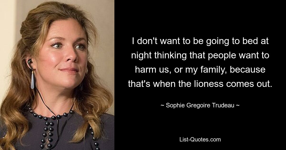 I don't want to be going to bed at night thinking that people want to harm us, or my family, because that's when the lioness comes out. — © Sophie Gregoire Trudeau