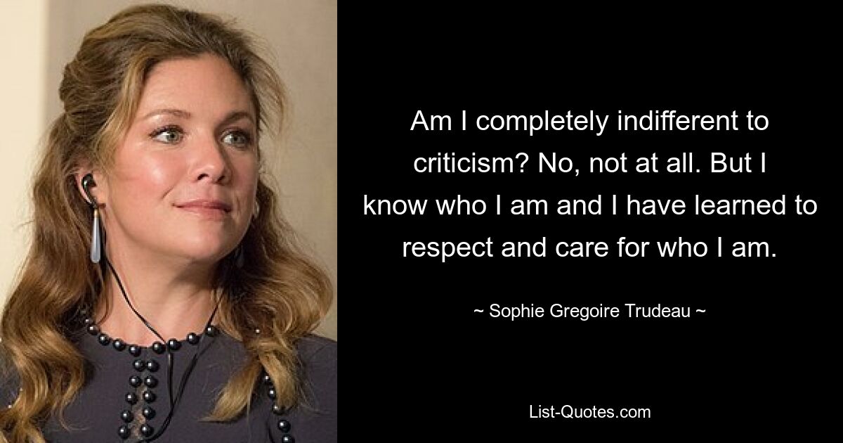 Am I completely indifferent to criticism? No, not at all. But I know who I am and I have learned to respect and care for who I am. — © Sophie Gregoire Trudeau