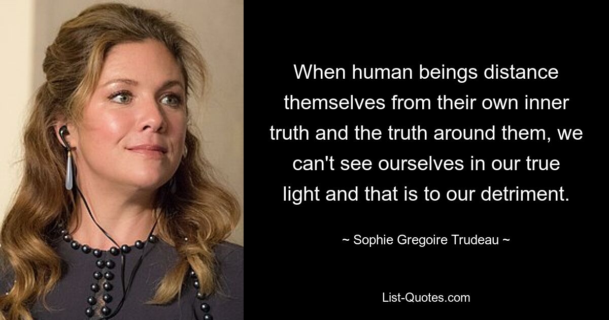 When human beings distance themselves from their own inner truth and the truth around them, we can't see ourselves in our true light and that is to our detriment. — © Sophie Gregoire Trudeau