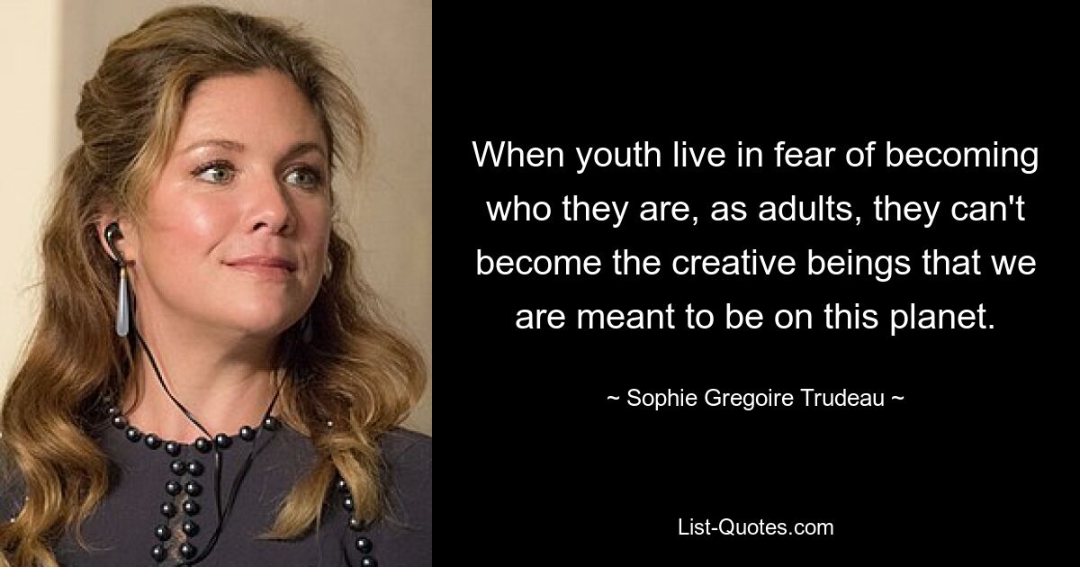 When youth live in fear of becoming who they are, as adults, they can't become the creative beings that we are meant to be on this planet. — © Sophie Gregoire Trudeau