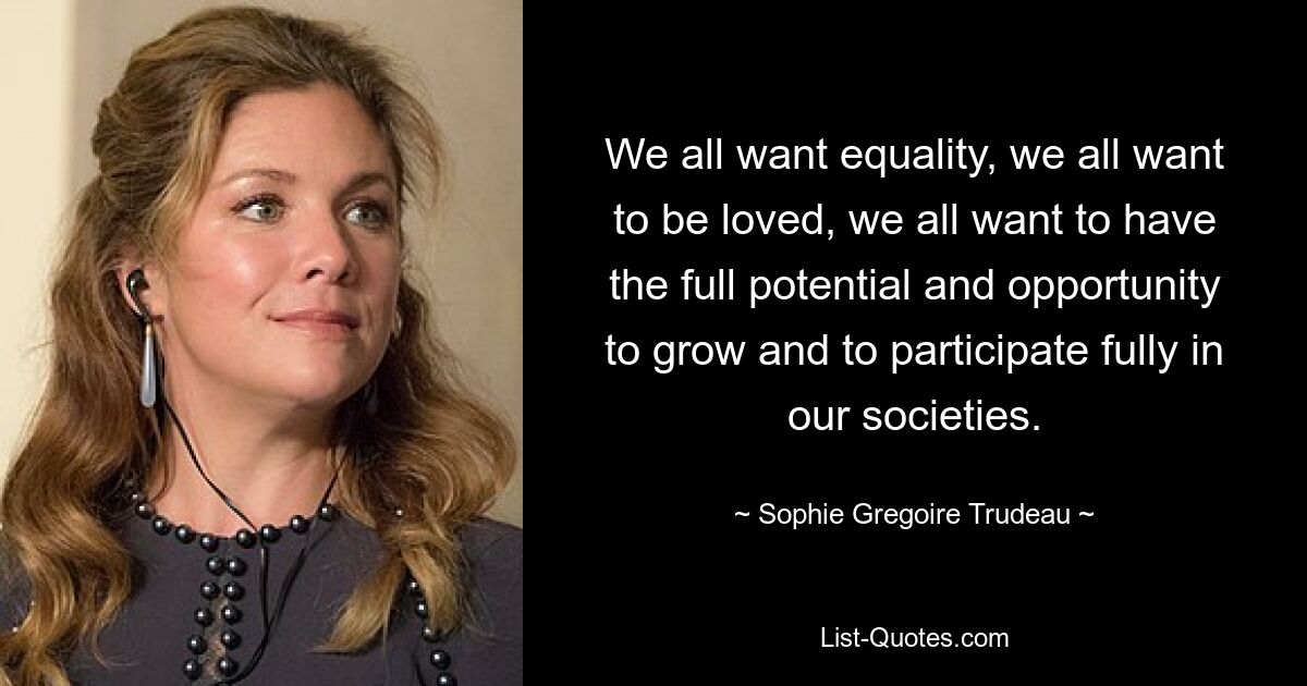 We all want equality, we all want to be loved, we all want to have the full potential and opportunity to grow and to participate fully in our societies. — © Sophie Gregoire Trudeau