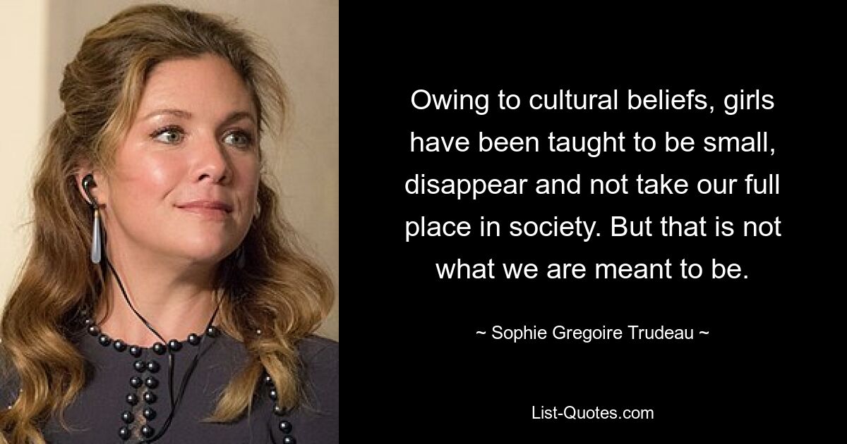 Owing to cultural beliefs, girls have been taught to be small, disappear and not take our full place in society. But that is not what we are meant to be. — © Sophie Gregoire Trudeau