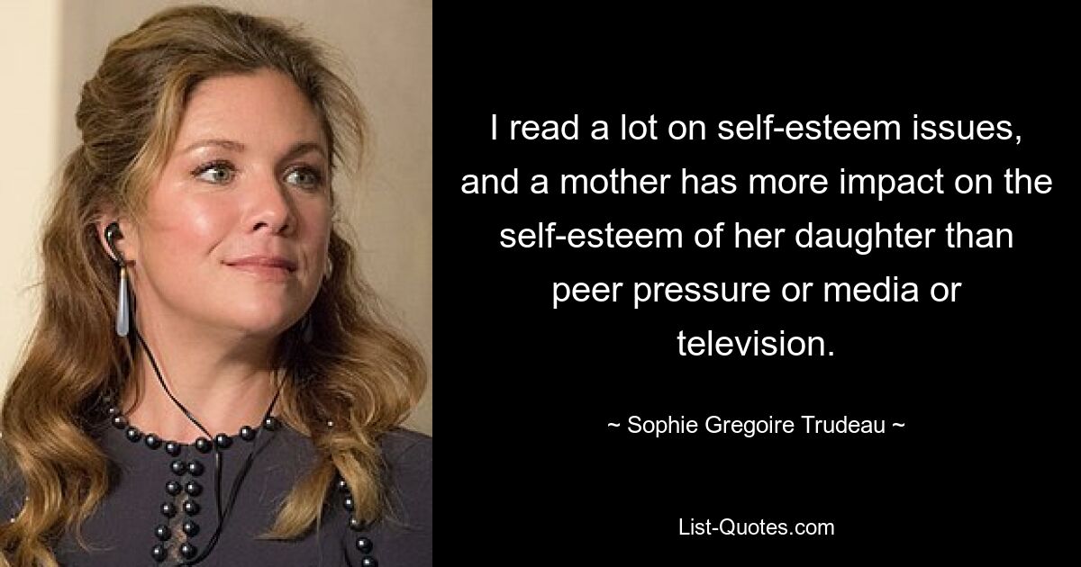 I read a lot on self-esteem issues, and a mother has more impact on the self-esteem of her daughter than peer pressure or media or television. — © Sophie Gregoire Trudeau