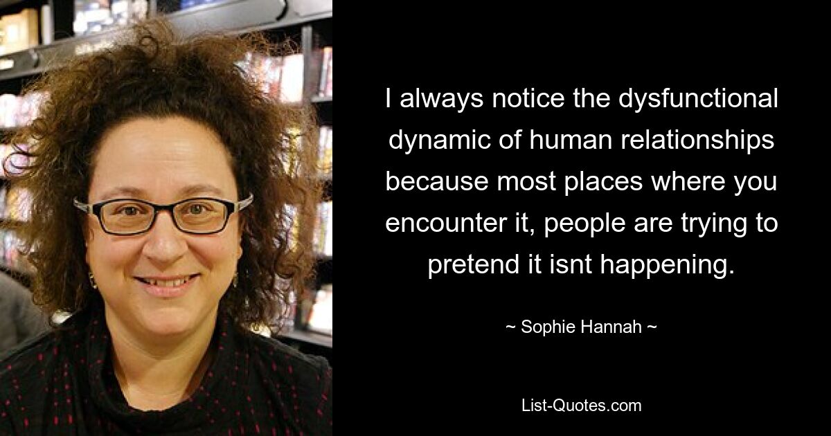 I always notice the dysfunctional dynamic of human relationships because most places where you encounter it, people are trying to pretend it isnt happening. — © Sophie Hannah