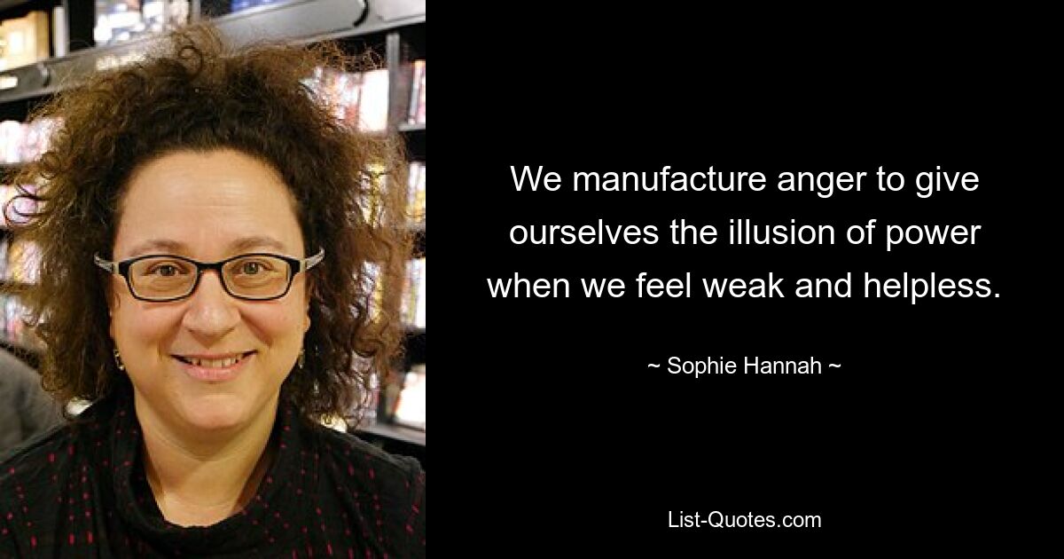 We manufacture anger to give ourselves the illusion of power when we feel weak and helpless. — © Sophie Hannah