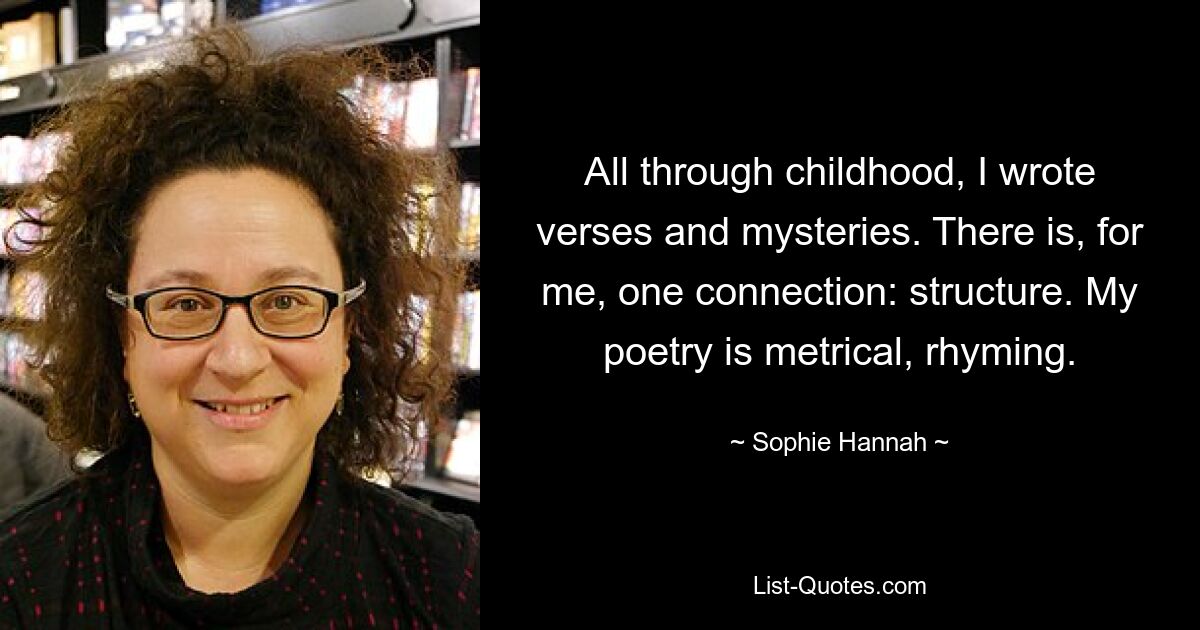 All through childhood, I wrote verses and mysteries. There is, for me, one connection: structure. My poetry is metrical, rhyming. — © Sophie Hannah