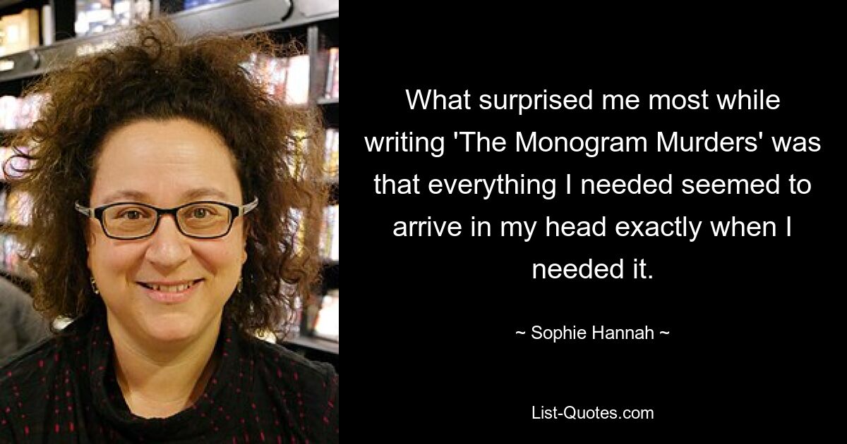 What surprised me most while writing 'The Monogram Murders' was that everything I needed seemed to arrive in my head exactly when I needed it. — © Sophie Hannah