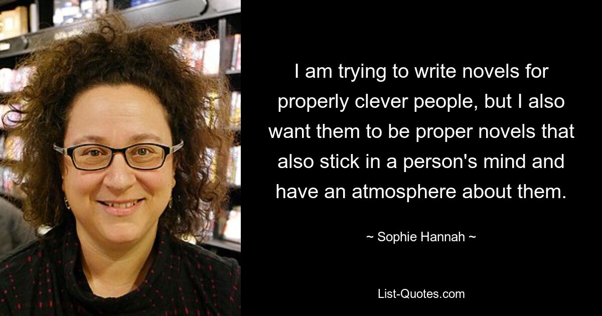 I am trying to write novels for properly clever people, but I also want them to be proper novels that also stick in a person's mind and have an atmosphere about them. — © Sophie Hannah