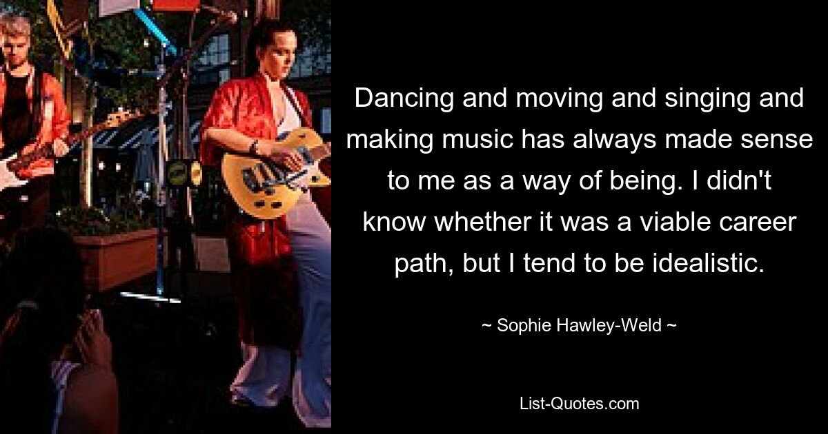 Dancing and moving and singing and making music has always made sense to me as a way of being. I didn't know whether it was a viable career path, but I tend to be idealistic. — © Sophie Hawley-Weld