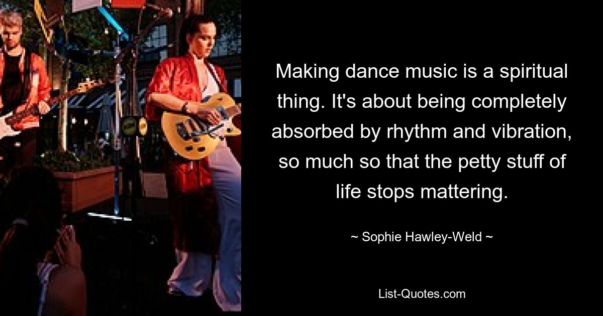 Making dance music is a spiritual thing. It's about being completely absorbed by rhythm and vibration, so much so that the petty stuff of life stops mattering. — © Sophie Hawley-Weld