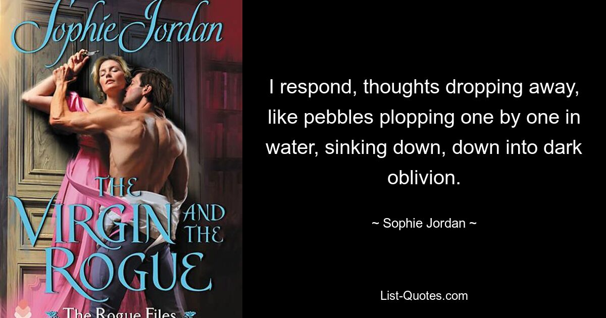 I respond, thoughts dropping away, like pebbles plopping one by one in water, sinking down, down into dark oblivion. — © Sophie Jordan