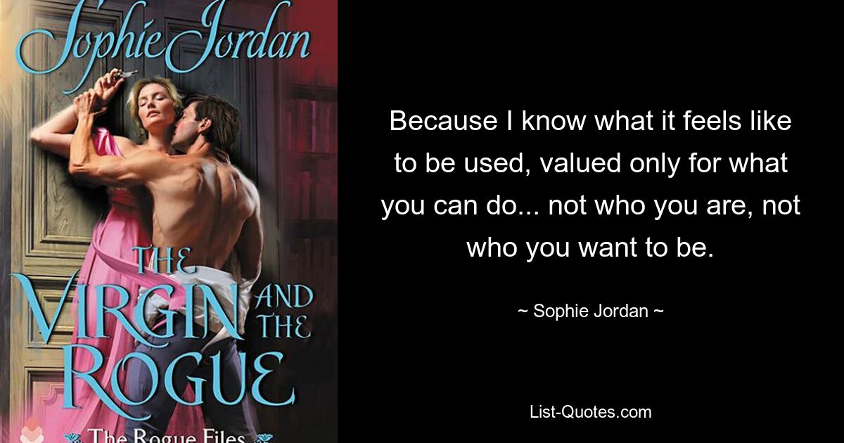 Because I know what it feels like to be used, valued only for what you can do... not who you are, not who you want to be. — © Sophie Jordan