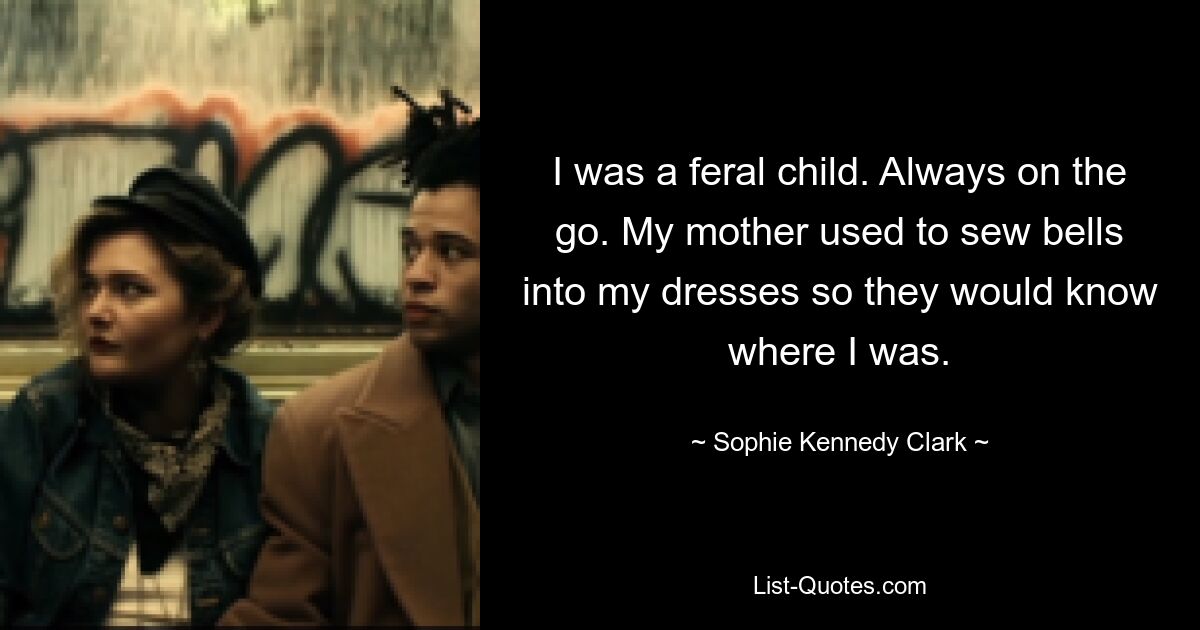 I was a feral child. Always on the go. My mother used to sew bells into my dresses so they would know where I was. — © Sophie Kennedy Clark