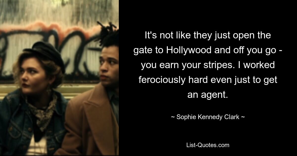 It's not like they just open the gate to Hollywood and off you go - you earn your stripes. I worked ferociously hard even just to get an agent. — © Sophie Kennedy Clark