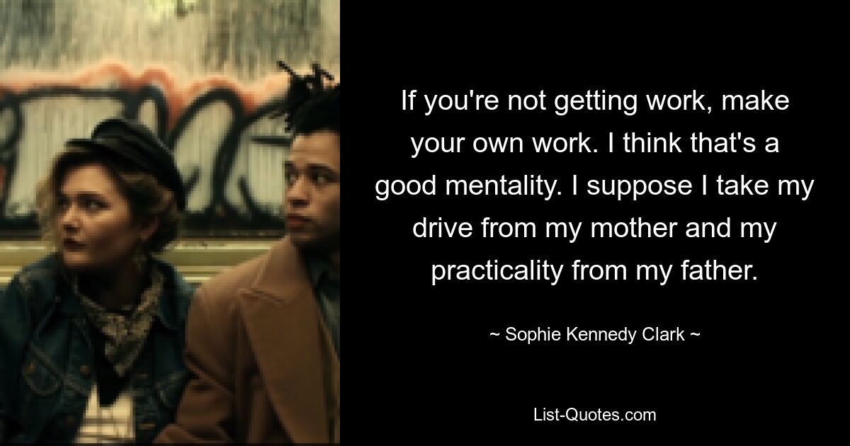 If you're not getting work, make your own work. I think that's a good mentality. I suppose I take my drive from my mother and my practicality from my father. — © Sophie Kennedy Clark