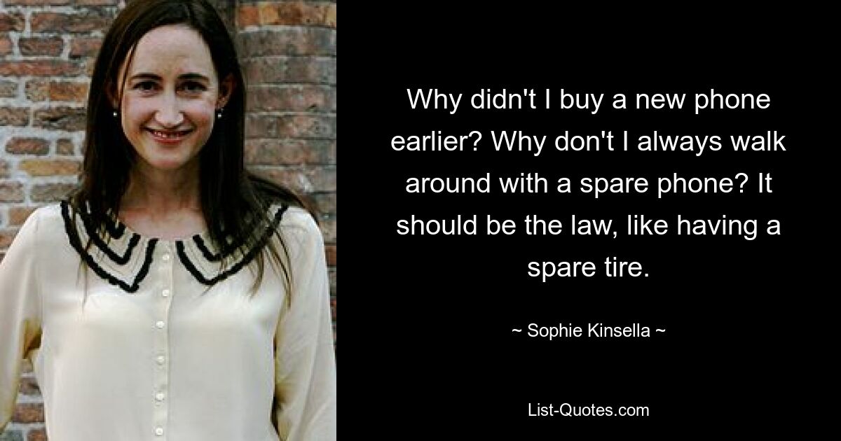 Why didn't I buy a new phone earlier? Why don't I always walk around with a spare phone? It should be the law, like having a spare tire. — © Sophie Kinsella