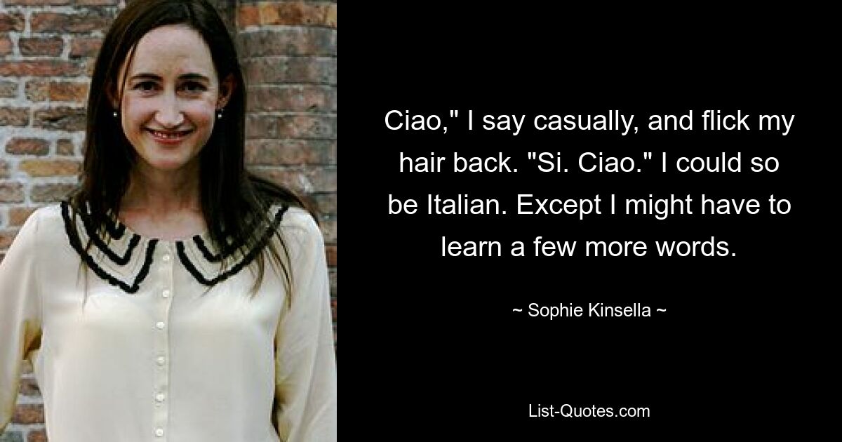 Ciao," I say casually, and flick my hair back. "Si. Ciao." I could so be Italian. Except I might have to learn a few more words. — © Sophie Kinsella