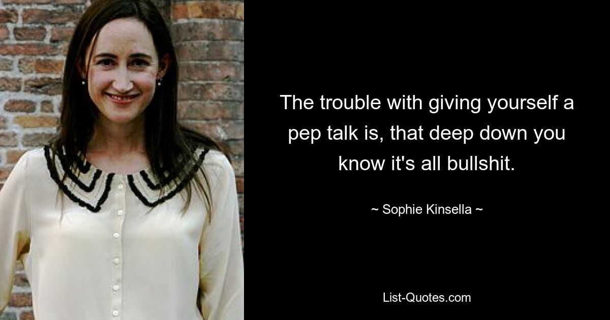 The trouble with giving yourself a pep talk is, that deep down you know it's all bullshit. — © Sophie Kinsella