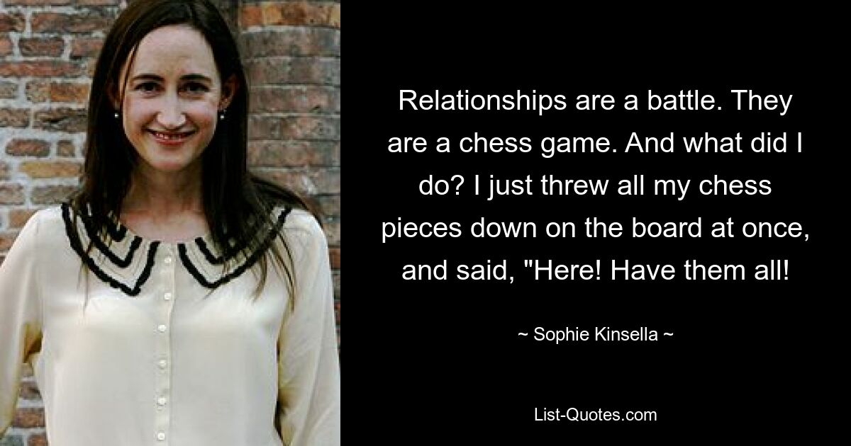 Relationships are a battle. They are a chess game. And what did I do? I just threw all my chess pieces down on the board at once, and said, "Here! Have them all! — © Sophie Kinsella