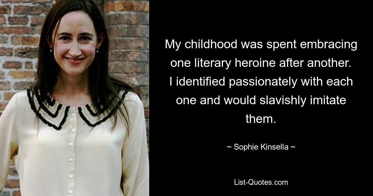 My childhood was spent embracing one literary heroine after another. I identified passionately with each one and would slavishly imitate them. — © Sophie Kinsella