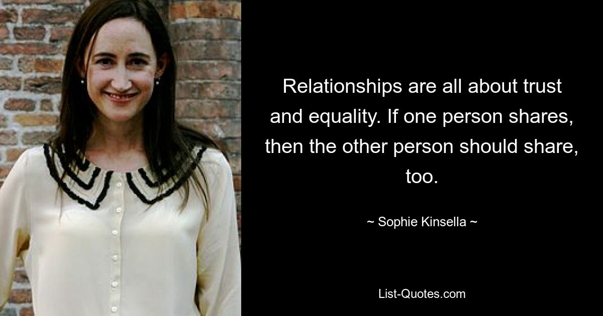 Relationships are all about trust and equality. If one person shares, then the other person should share, too. — © Sophie Kinsella