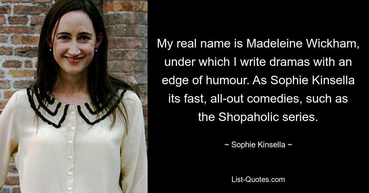 Mein richtiger Name ist Madeleine Wickham, unter dem ich Dramen mit einer Prise Humor schreibe. Als Sophie Kinsella sind es schnelle, kompromisslose Komödien, wie zum Beispiel die Shopaholic-Reihe. — © Sophie Kinsella