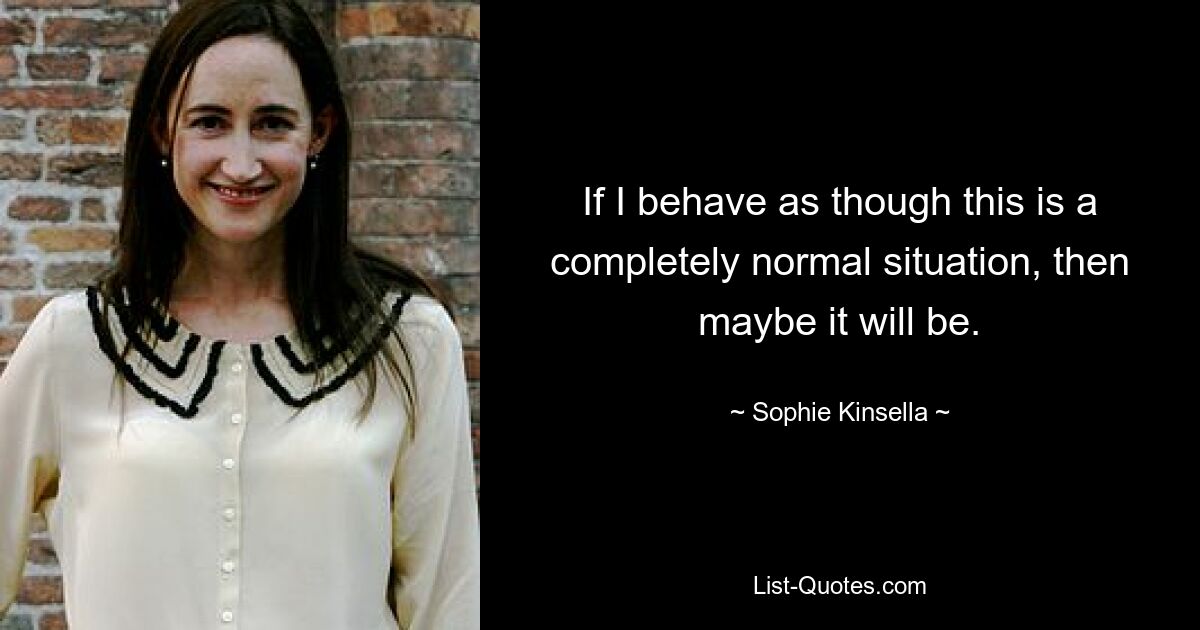 If I behave as though this is a completely normal situation, then maybe it will be. — © Sophie Kinsella