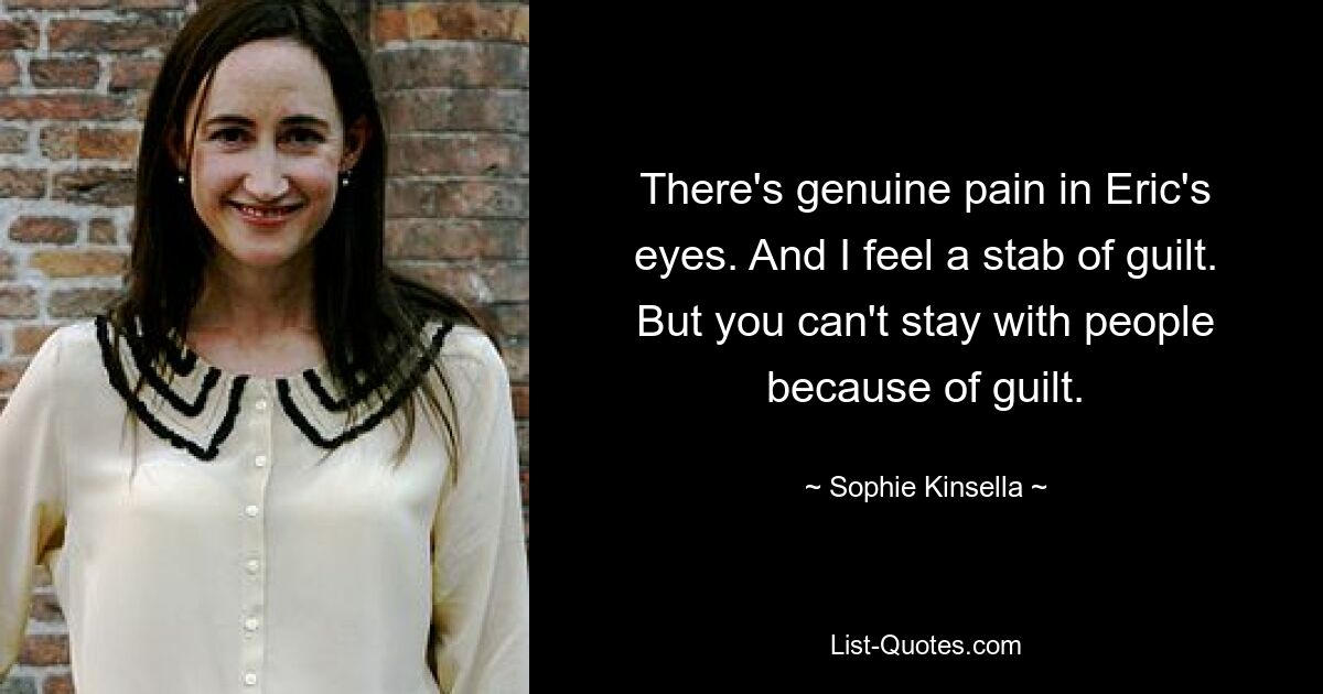 There's genuine pain in Eric's eyes. And I feel a stab of guilt. But you can't stay with people because of guilt. — © Sophie Kinsella