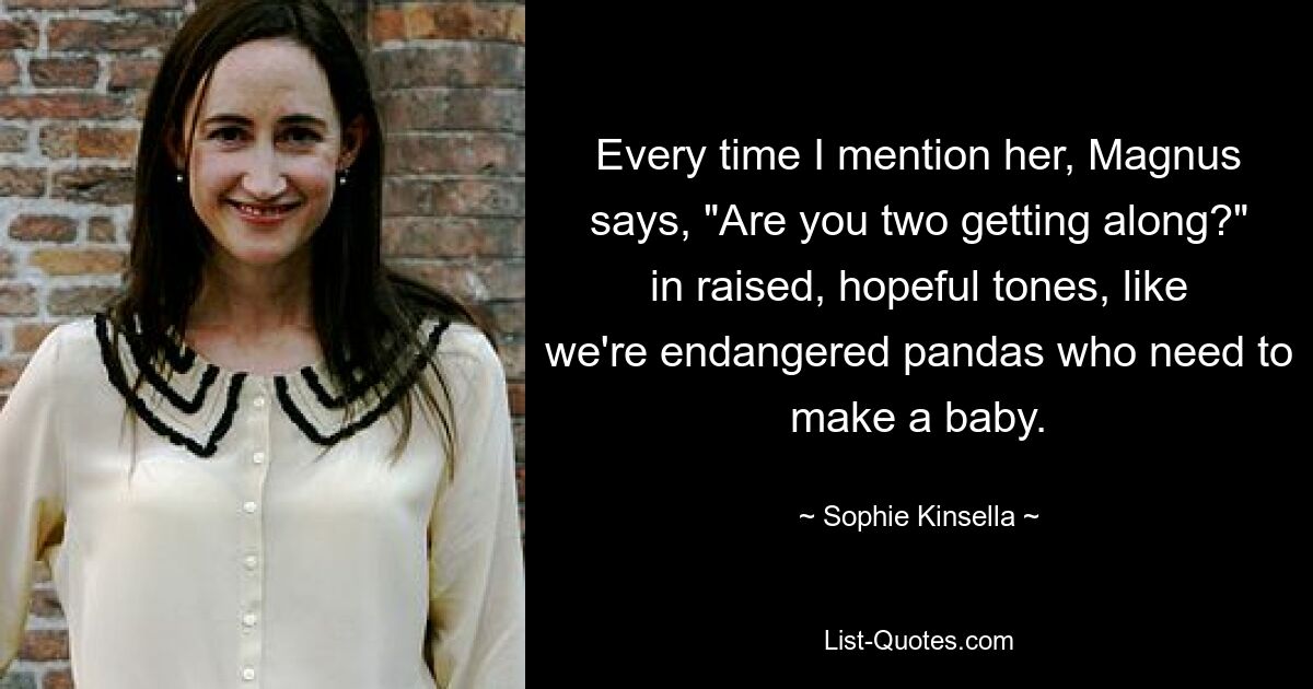 Every time I mention her, Magnus says, "Are you two getting along?" in raised, hopeful tones, like we're endangered pandas who need to make a baby. — © Sophie Kinsella