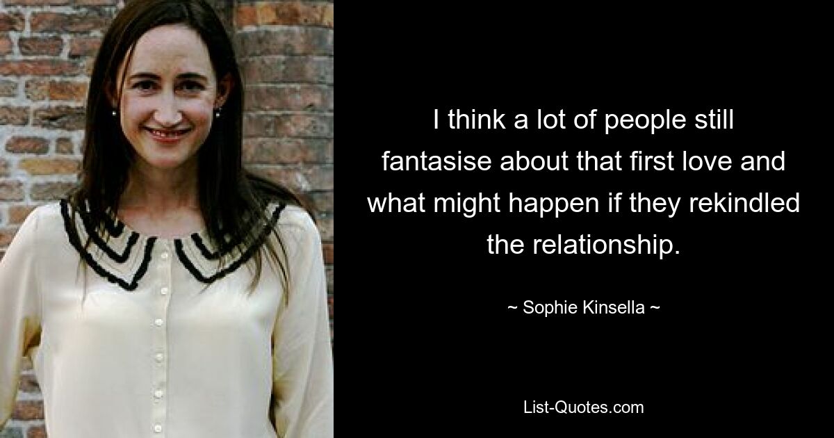 I think a lot of people still fantasise about that first love and what might happen if they rekindled the relationship. — © Sophie Kinsella