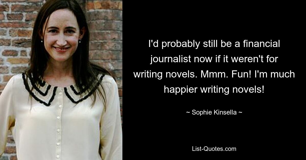 I'd probably still be a financial journalist now if it weren't for writing novels. Mmm. Fun! I'm much happier writing novels! — © Sophie Kinsella