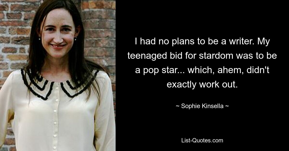 I had no plans to be a writer. My teenaged bid for stardom was to be a pop star... which, ahem, didn't exactly work out. — © Sophie Kinsella