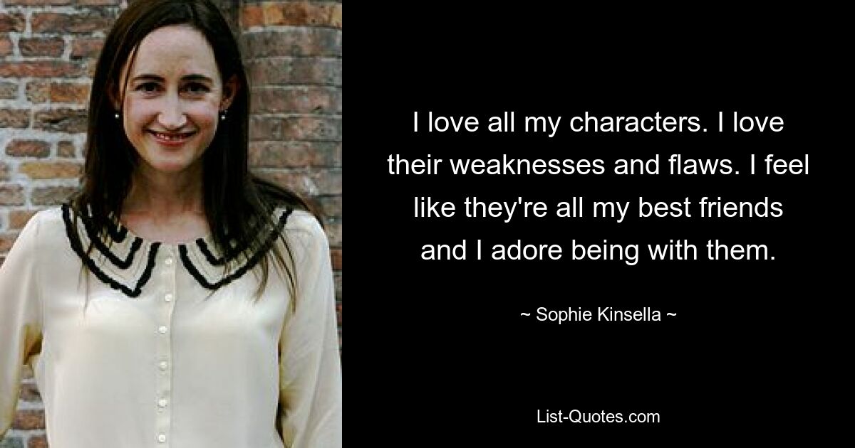 I love all my characters. I love their weaknesses and flaws. I feel like they're all my best friends and I adore being with them. — © Sophie Kinsella