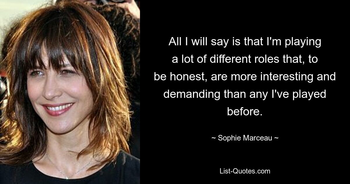 All I will say is that I'm playing a lot of different roles that, to be honest, are more interesting and demanding than any I've played before. — © Sophie Marceau