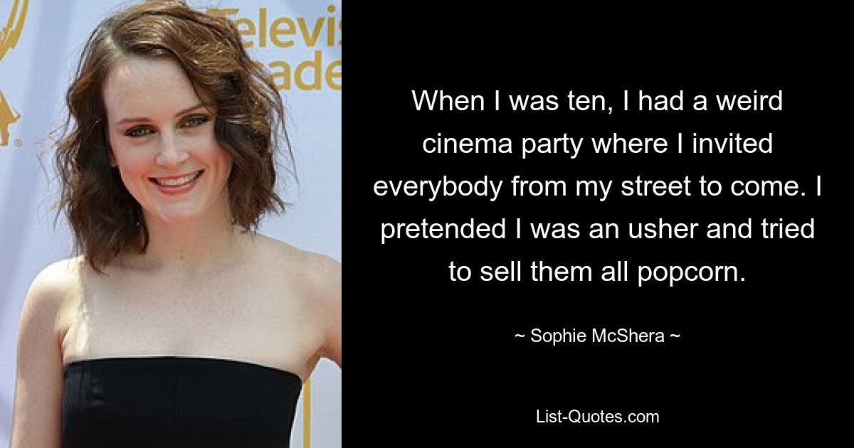 When I was ten, I had a weird cinema party where I invited everybody from my street to come. I pretended I was an usher and tried to sell them all popcorn. — © Sophie McShera