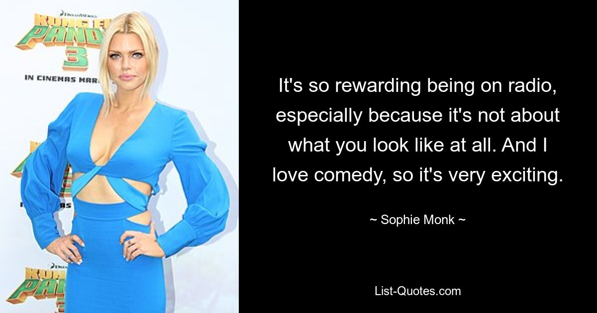 It's so rewarding being on radio, especially because it's not about what you look like at all. And I love comedy, so it's very exciting. — © Sophie Monk