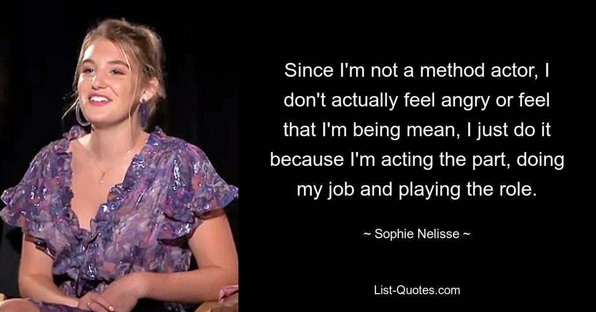 Since I'm not a method actor, I don't actually feel angry or feel that I'm being mean, I just do it because I'm acting the part, doing my job and playing the role. — © Sophie Nelisse