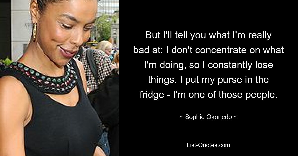 But I'll tell you what I'm really bad at: I don't concentrate on what I'm doing, so I constantly lose things. I put my purse in the fridge - I'm one of those people. — © Sophie Okonedo