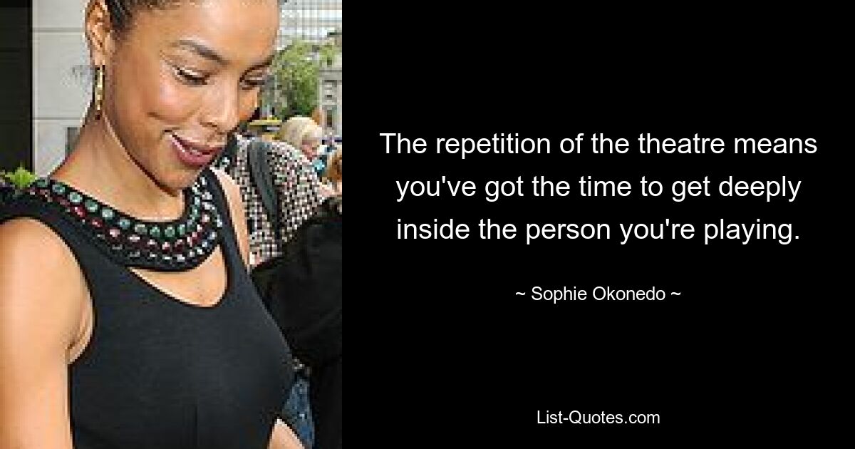 The repetition of the theatre means you've got the time to get deeply inside the person you're playing. — © Sophie Okonedo