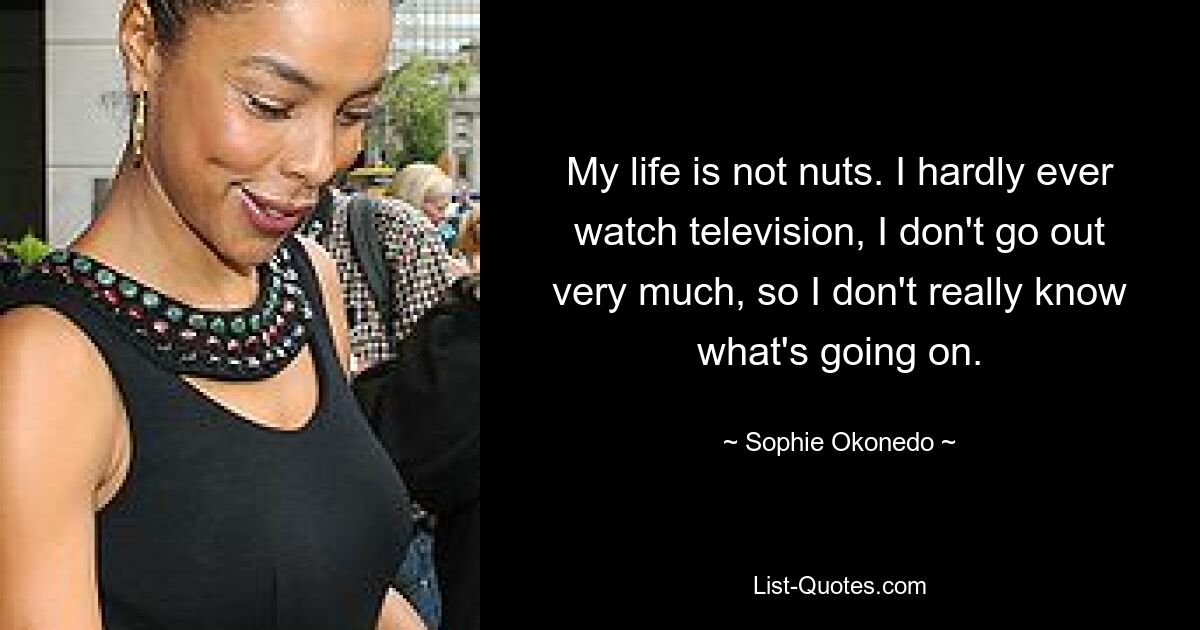 My life is not nuts. I hardly ever watch television, I don't go out very much, so I don't really know what's going on. — © Sophie Okonedo