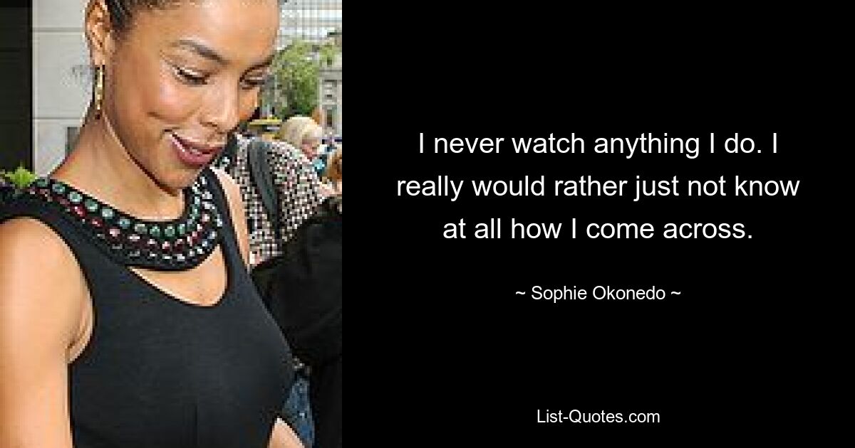 I never watch anything I do. I really would rather just not know at all how I come across. — © Sophie Okonedo