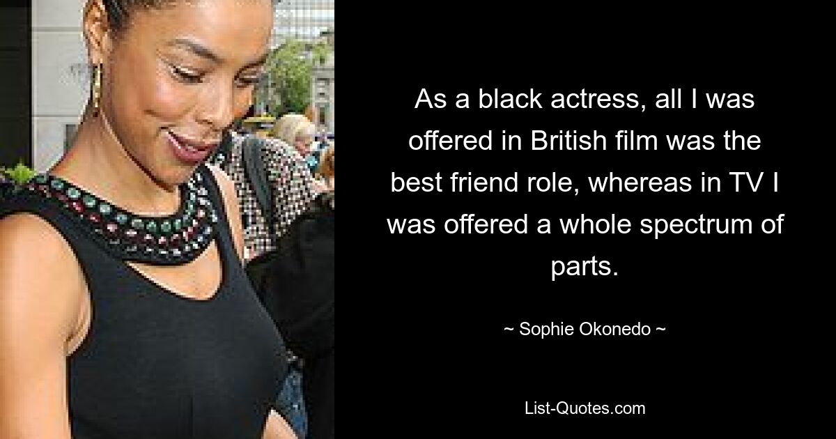 As a black actress, all I was offered in British film was the best friend role, whereas in TV I was offered a whole spectrum of parts. — © Sophie Okonedo