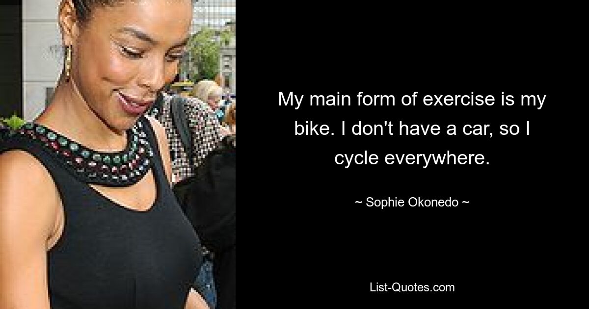 My main form of exercise is my bike. I don't have a car, so I cycle everywhere. — © Sophie Okonedo