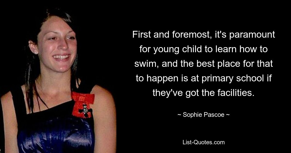 First and foremost, it's paramount for young child to learn how to swim, and the best place for that to happen is at primary school if they've got the facilities. — © Sophie Pascoe