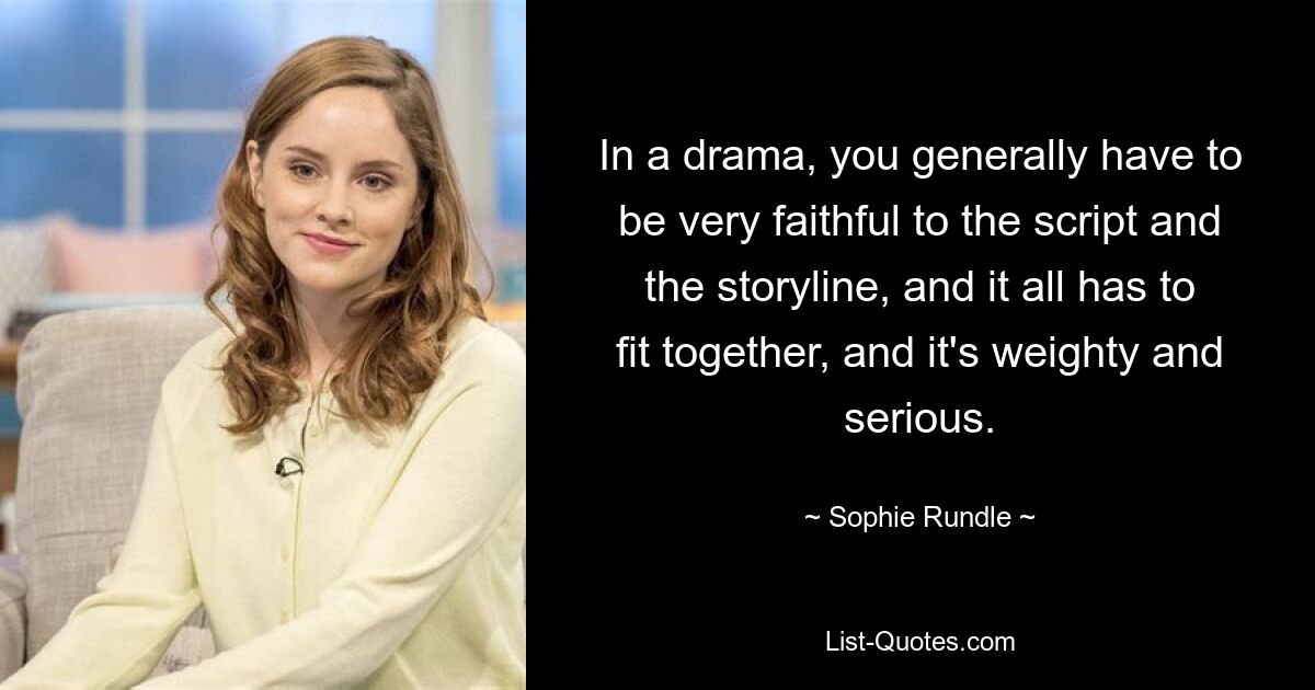 In a drama, you generally have to be very faithful to the script and the storyline, and it all has to fit together, and it's weighty and serious. — © Sophie Rundle