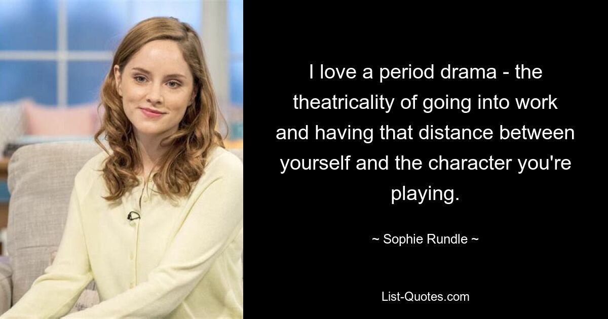 I love a period drama - the theatricality of going into work and having that distance between yourself and the character you're playing. — © Sophie Rundle