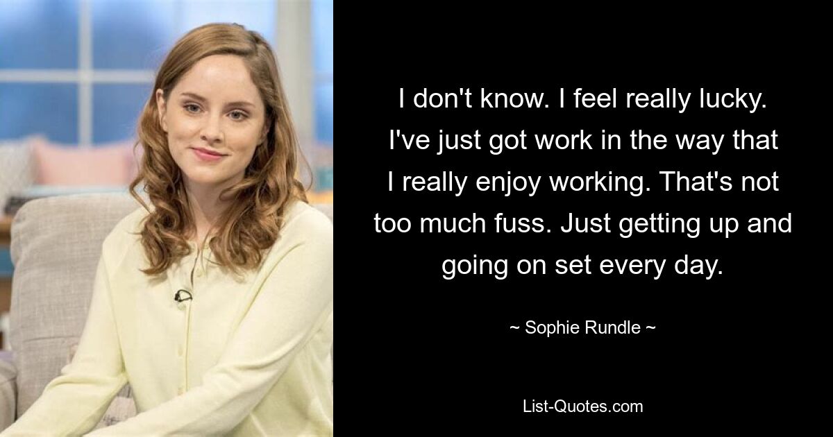 I don't know. I feel really lucky. I've just got work in the way that I really enjoy working. That's not too much fuss. Just getting up and going on set every day. — © Sophie Rundle