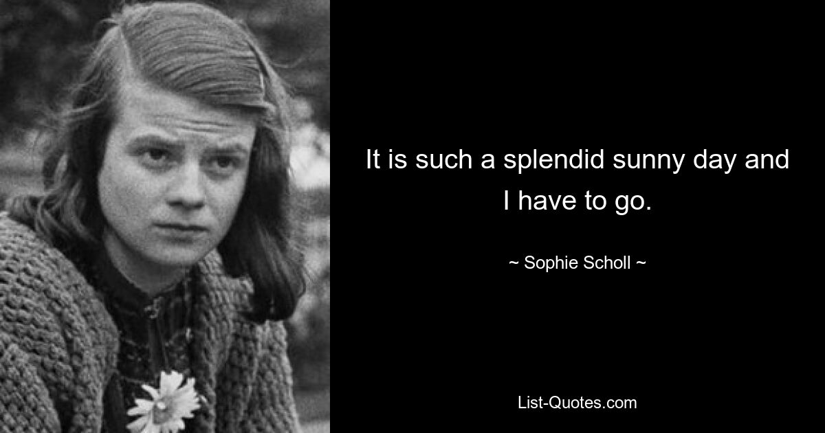 It is such a splendid sunny day and I have to go. — © Sophie Scholl